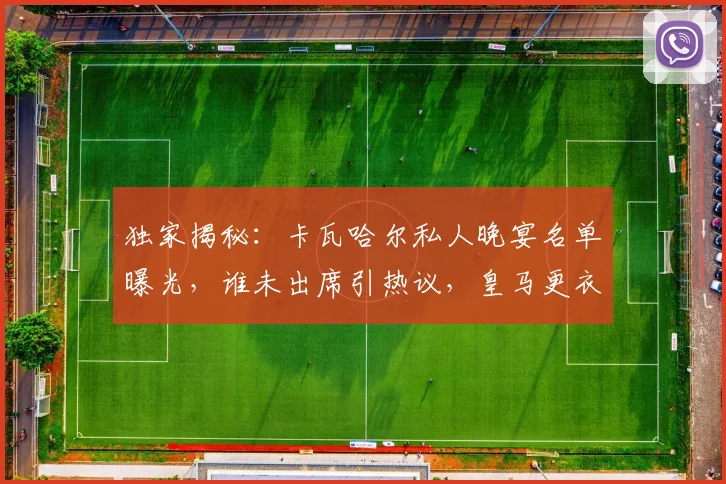 独家揭秘：卡瓦哈尔私人晚宴名单曝光，谁未出席引热议，皇马更衣室真实关系深度解析