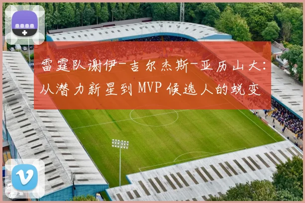 雷霆队谢伊-吉尔杰斯-亚历山大:从潜力新星到 MVP 候选人的蜕变