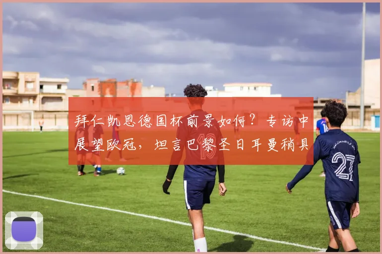 拜仁凯恩德国杯前景如何？专访中展望欧冠，坦言巴黎圣日耳曼稍具优势