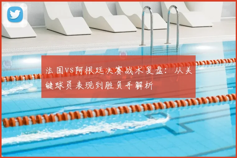 法国vs阿根廷决赛战术复盘：从关键球员表现到胜负手解析