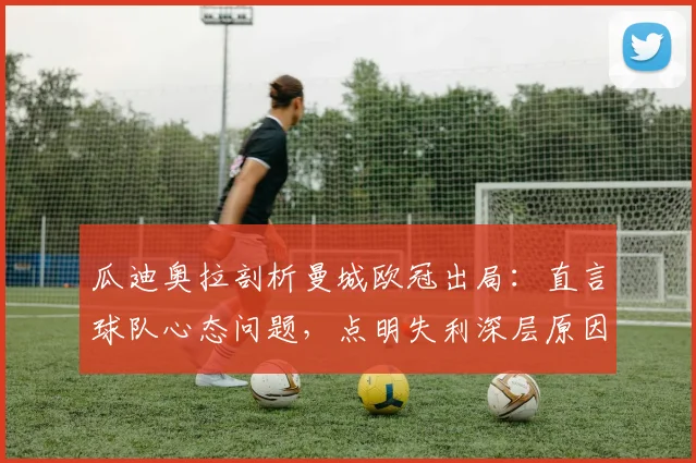 瓜迪奥拉剖析曼城欧冠出局：直言球队心态问题，点明失利深层原因