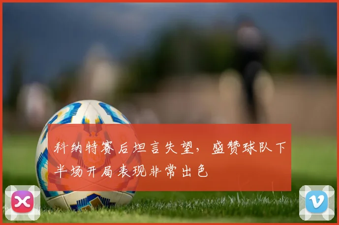 科纳特赛后坦言失望,盛赞球队下半场开局表现非常出色
