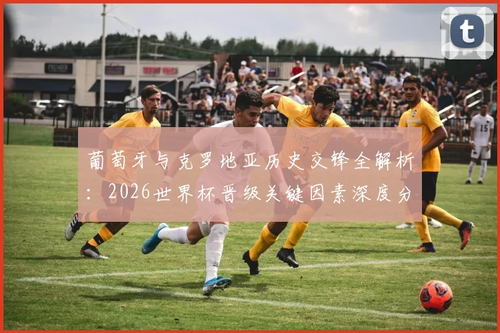 葡萄牙与克罗地亚历史交锋全解析：2026世界杯晋级关键因素深度分析