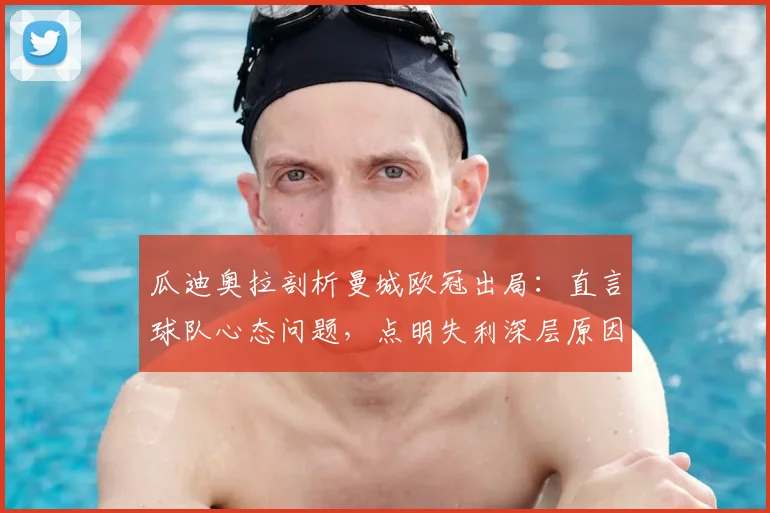 瓜迪奥拉剖析曼城欧冠出局:直言球队心态问题,点明失利深层原因