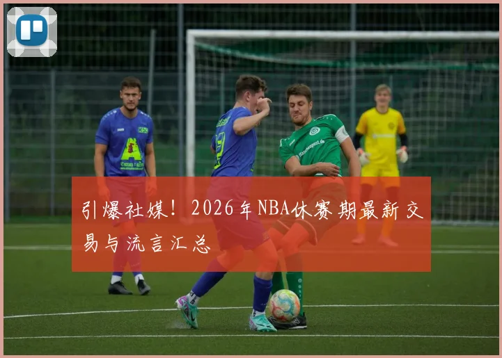 引爆社媒！2026年NBA休赛期最新交易与流言汇总