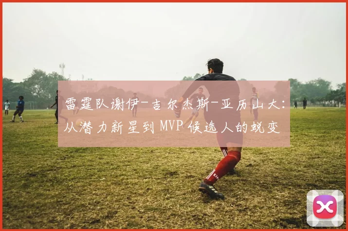 雷霆队谢伊-吉尔杰斯-亚历山大：从潜力新星到 MVP 候选人的蜕变
