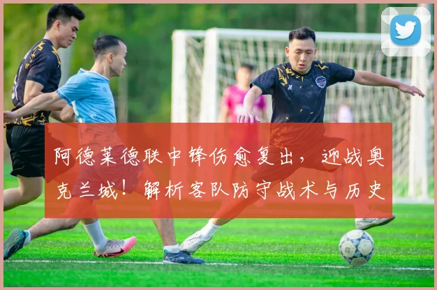 阿德莱德联中锋伤愈复出，迎战奥克兰城！解析客队防守战术与历史交锋